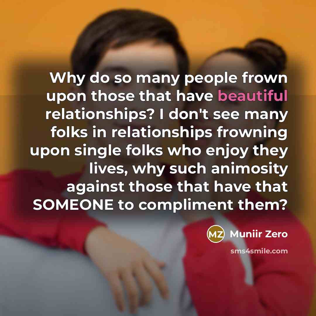 “Why do so many people frown upon those that have beautiful relationships? I don't see many folks in relationships frowning upon single folks who enjoy they lives, why such animosity against those that have that SOMEONE to compliment them?” quote by Muniir Zero