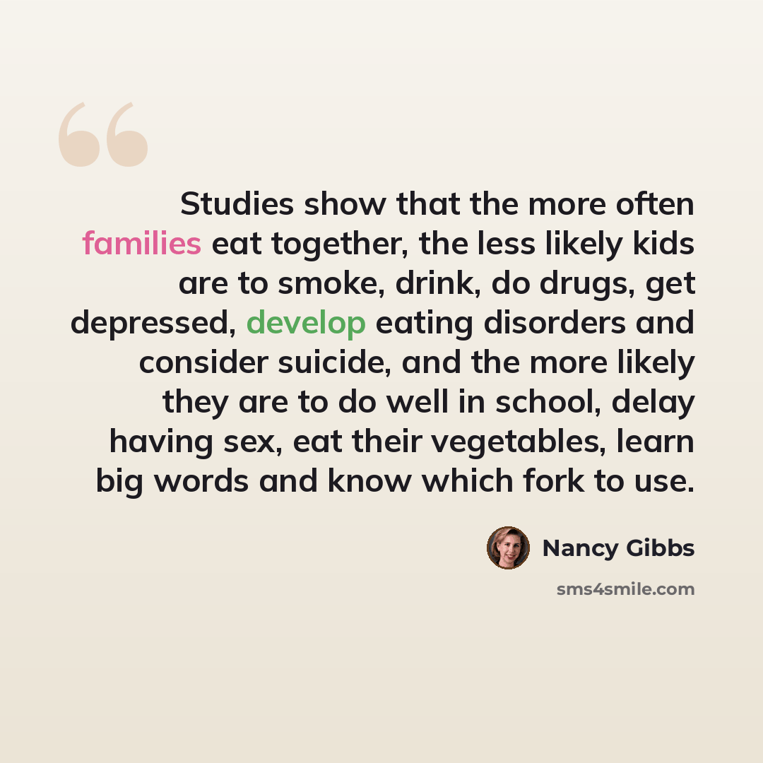 “Studies show that the more often families eat together, the less likely kids are to smoke, drink, do drugs, get depressed, develop eating disorders and consider suicide, and the more likely they are to do well in school, delay having sex, eat their vegetables, learn big words and know which fork…” quote by Nancy Gibbs