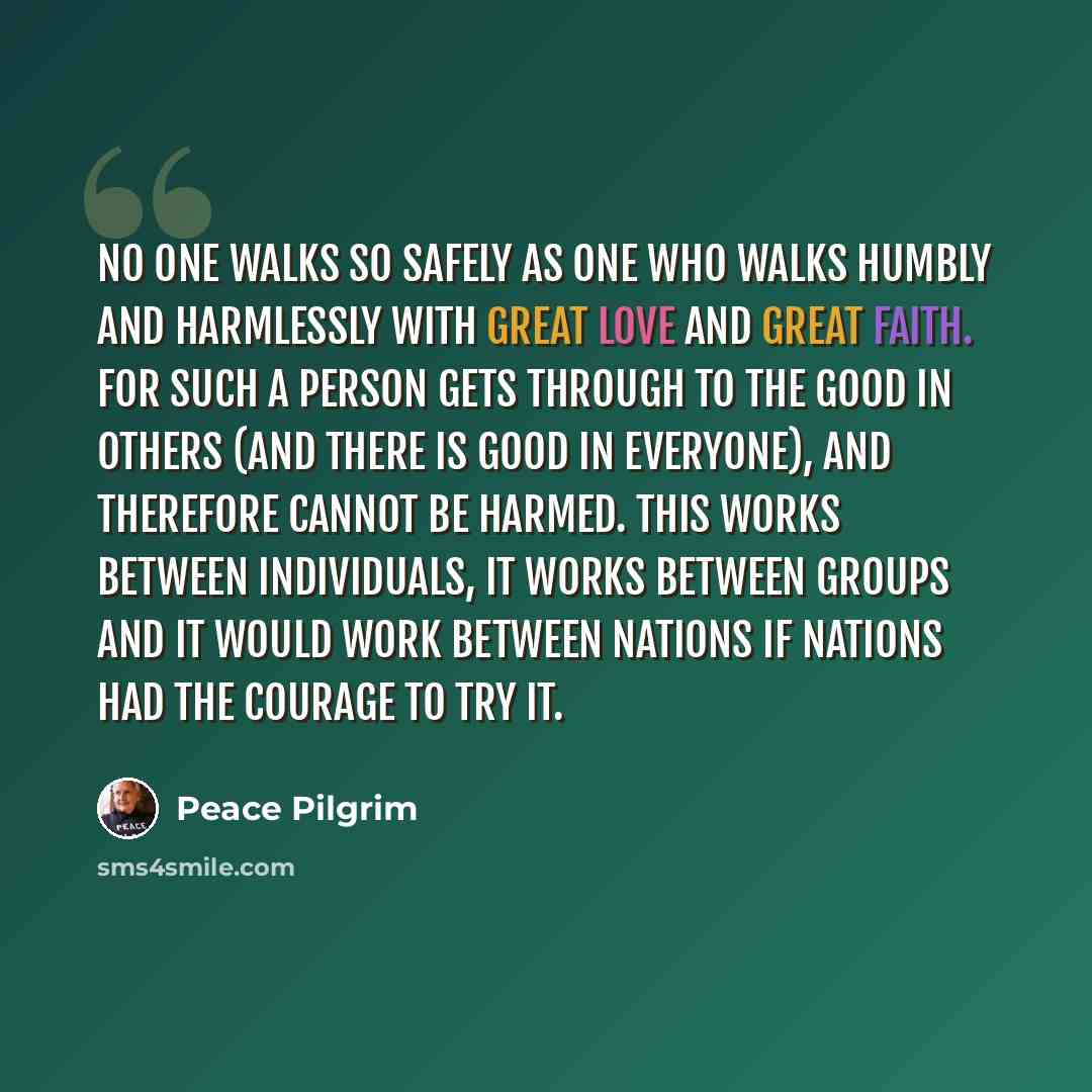 “No one walks so safely as one who walks humbly and harmlessly with great love and great faith. For such a person gets through to the good in others (and there is good in everyone), and therefore cannot be harmed. This works between individuals, it works between groups and it would work between…” quote by Peace Pilgrim