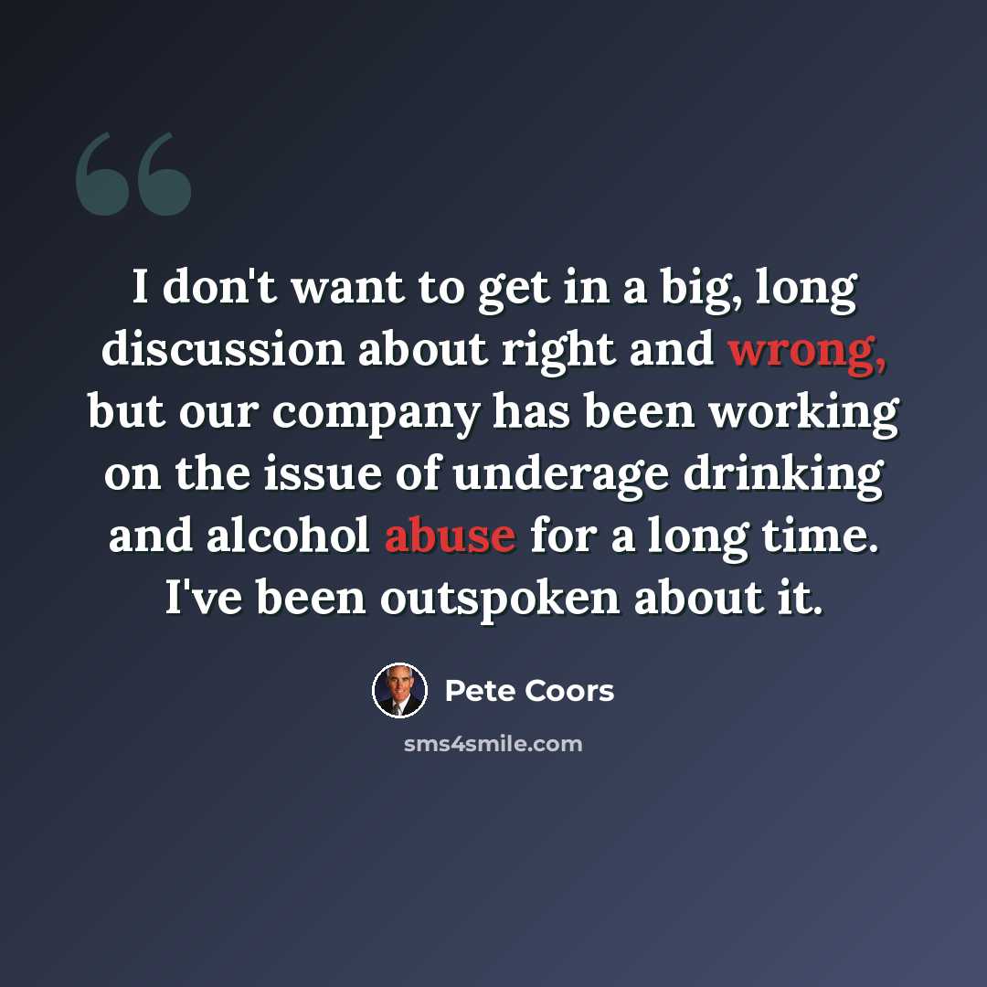 “I don't want to get in a big, long discussion about right and wrong, but our company has been working on the issue of underage drinking and alcohol abuse for a long time. I've been outspoken about it.” quote by Pete Coors