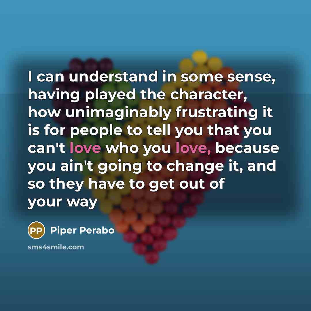 “I can understand in some sense, having played the character, how unimaginably frustrating it is for people to tell you that you can't love who you love, because you ain't going to change it, and so they have to get out of your way” quote by Piper Perabo