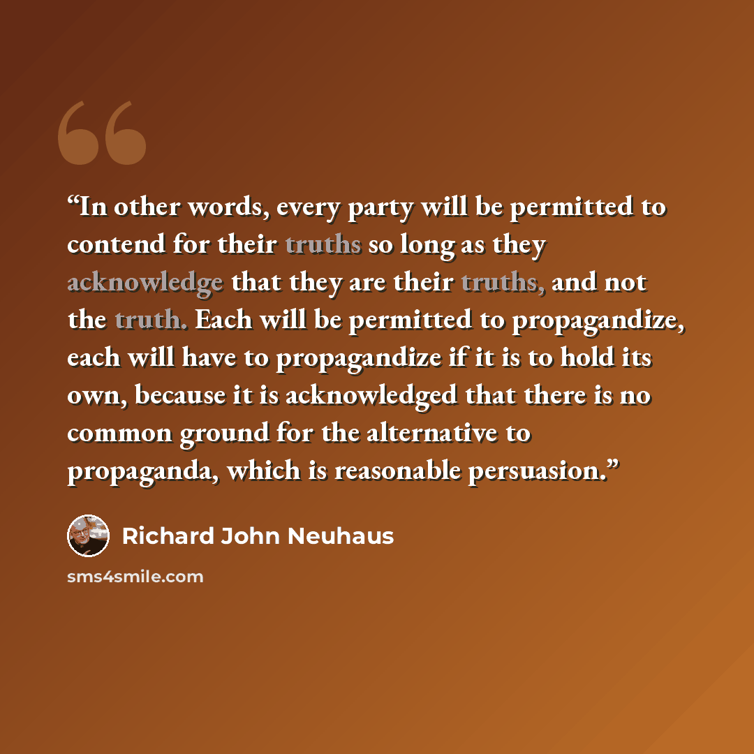 “In other words, every party will be permitted to contend for their truths so long as they acknowledge that they are their truths, and not the truth. Each will be permitted to propagandize, each will have to propagandize if it is to hold its own, because it is acknowledged that there is no common…” quote by Richard John Neuhaus