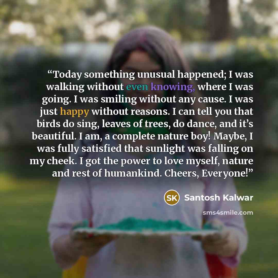 “Today something unusual happened; I was walking without even knowing, where I was going. I was smiling without any cause. I was just happy without reasons. I can tell you that birds do sing, leaves of trees, do dance, and it’s beautiful. I am, a complete nature boy! Maybe, I was fully satisfied…” quote by Santosh Kalwar