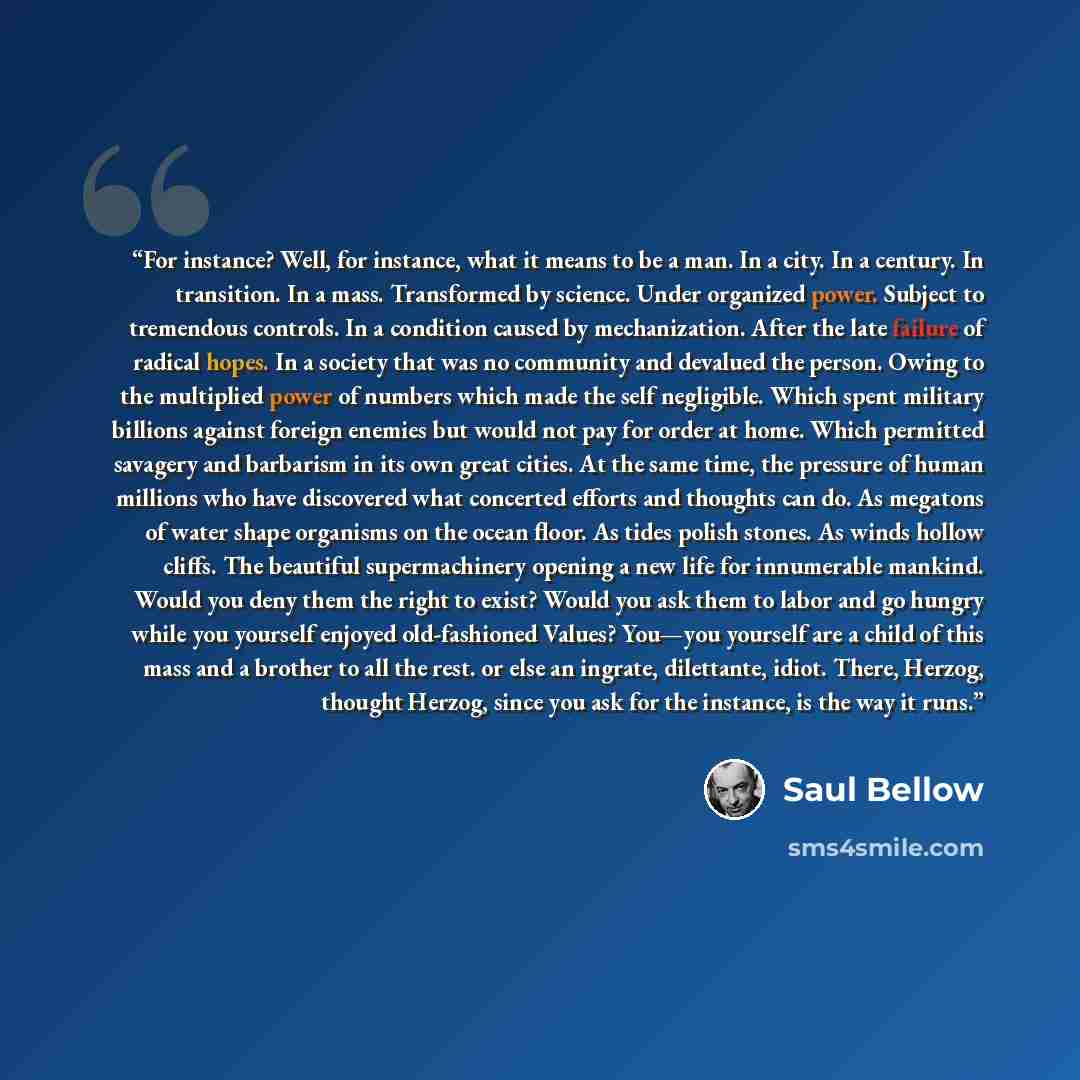 “For instance? Well, for instance, what it means to be a man. In a city. In a century. In transition. In a mass. Transformed by science. Under organized power. Subject to tremendous controls. In a condition caused by mechanization. After the late failure of radical hopes. In a society that was no…” quote by Saul Bellow