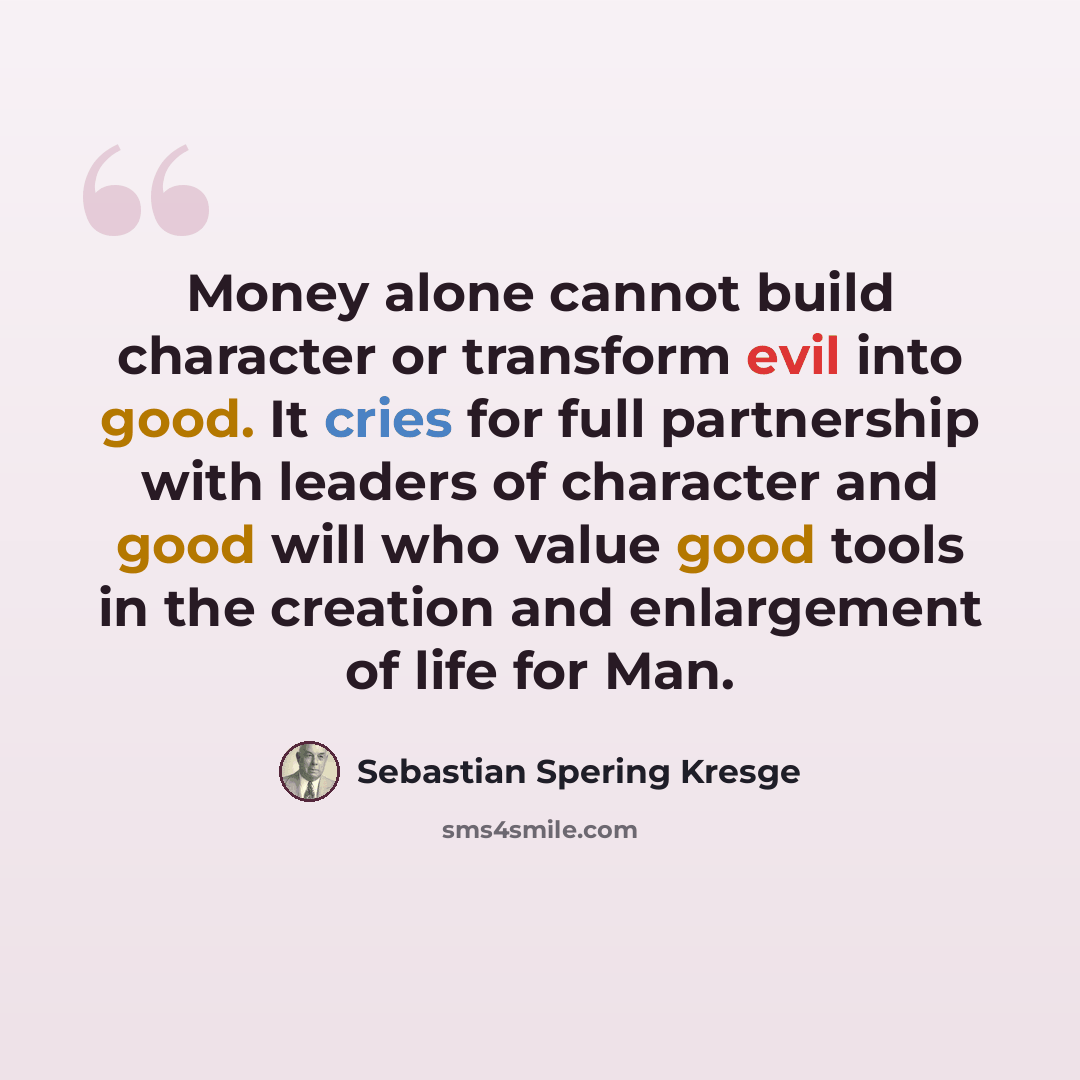 “Money alone cannot build character or transform evil into good. It cries for full partnership with leaders of character and good will who value good tools in the creation and enlargement of life for Man.” quote by Sebastian Spering Kresge