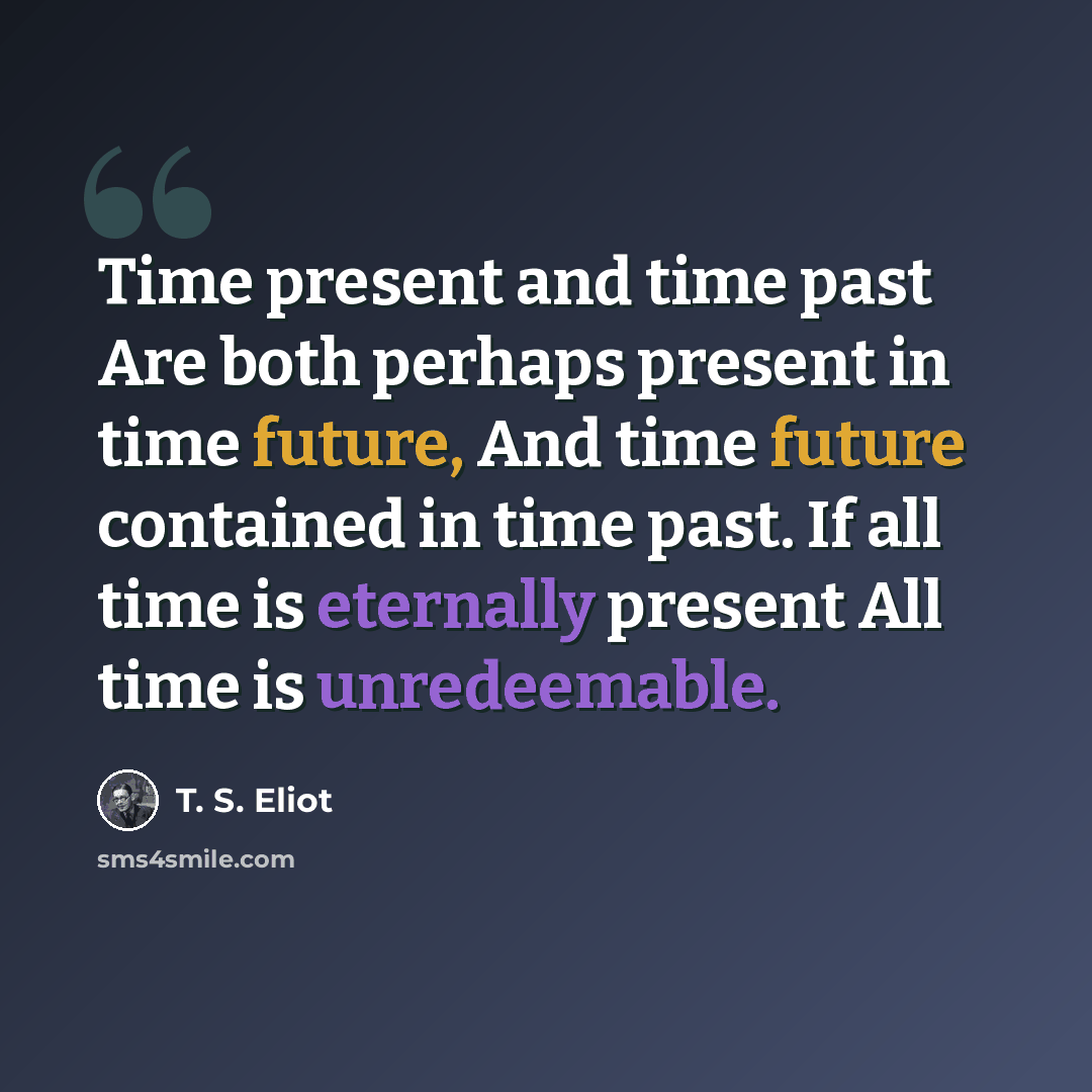 “Time present and time past Are both perhaps present in time future, And time future contained in time past. If all time is eternally present All time is unredeemable.” quote by T. S. Eliot