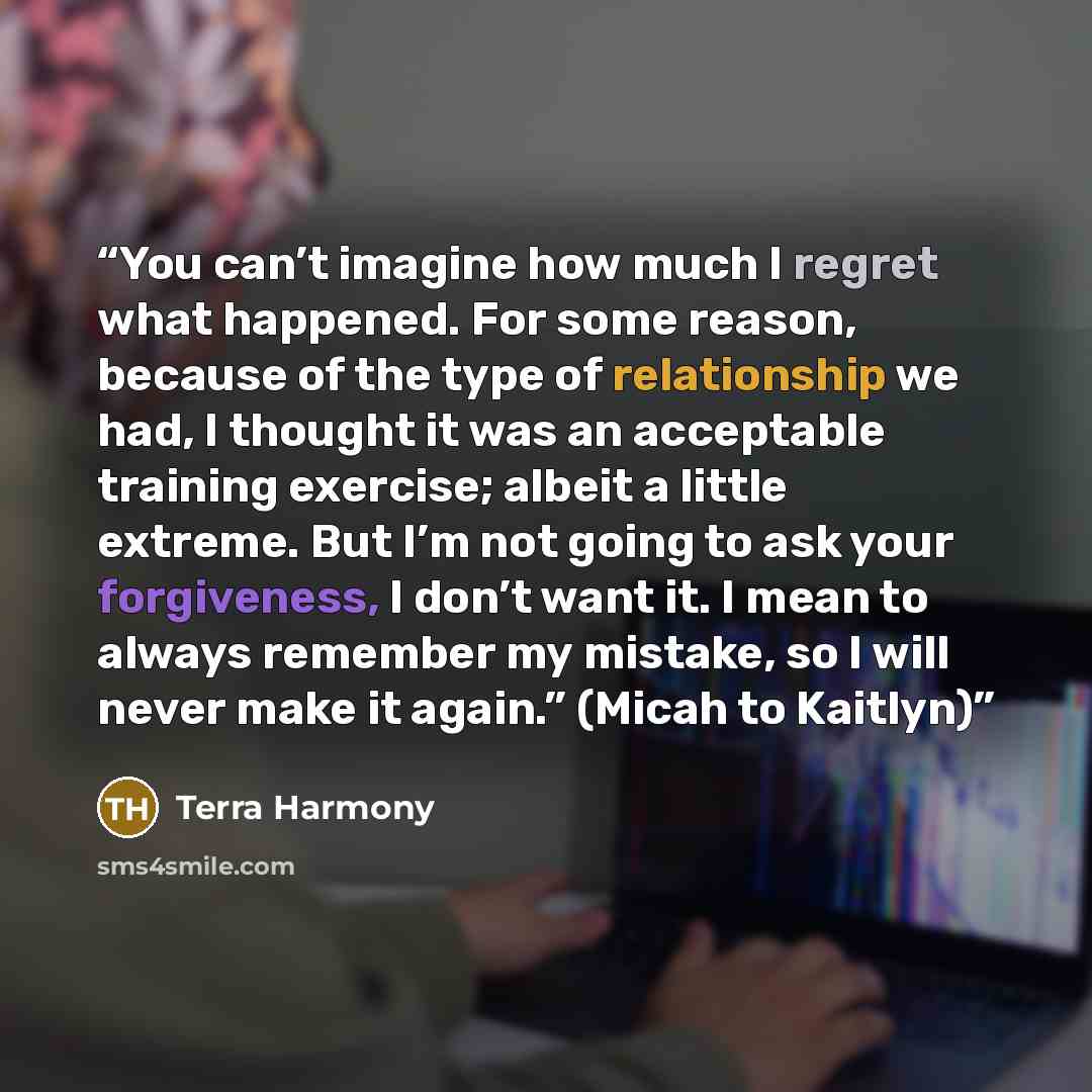 “You can’t imagine how much I regret what happened. For some reason, because of the type of relationship we had, I thought it was an acceptable training exercise; albeit a little extreme. But I’m not going to ask your forgiveness, I don’t want it. I mean to always remember my mistake, so I will…” quote by Terra Harmony