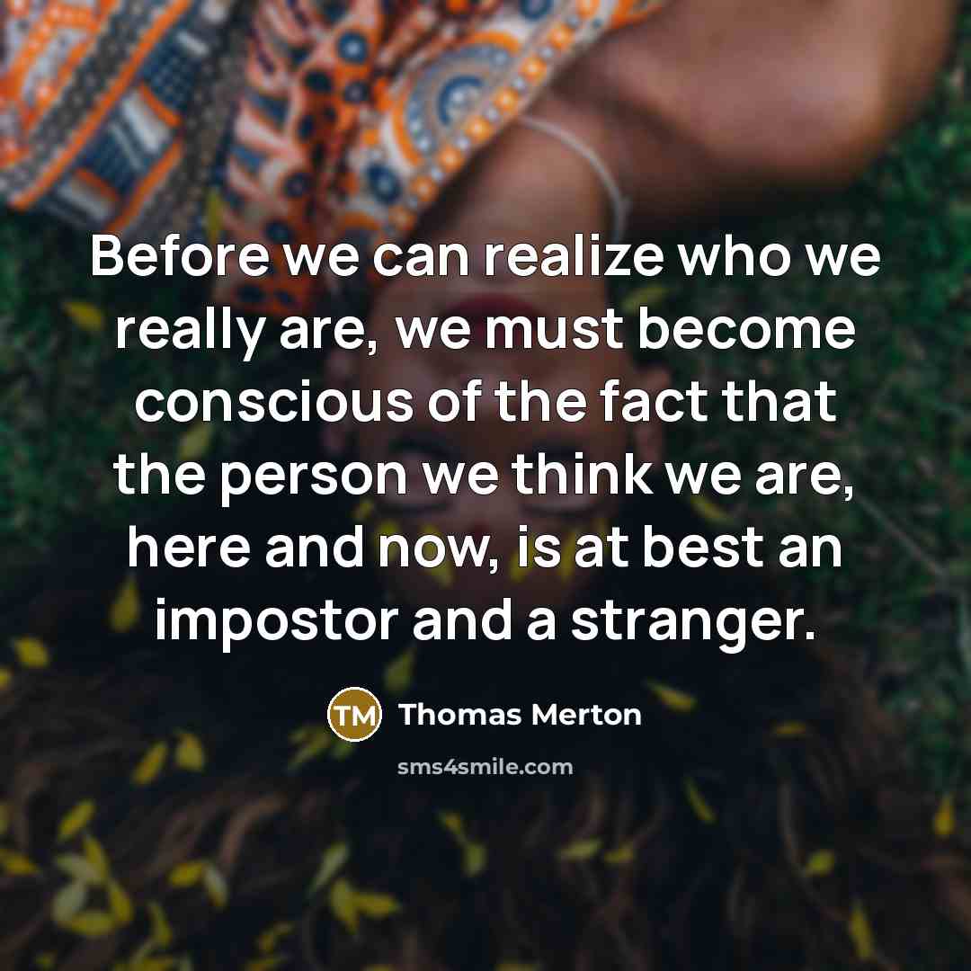 “Before we can realize who we really are, we must become conscious of the fact that the person we think we are, here and now, is at best an impostor and a stranger.” quote by Thomas Merton
