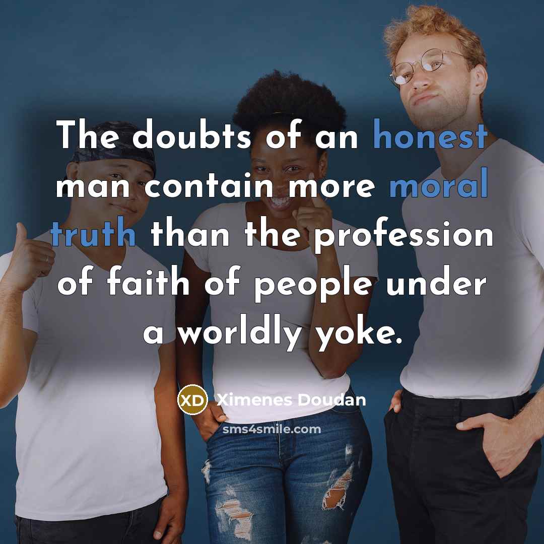 “The doubts of an honest man contain more moral truth than the profession of faith of people under a worldly yoke.” quote by Ximenes Doudan