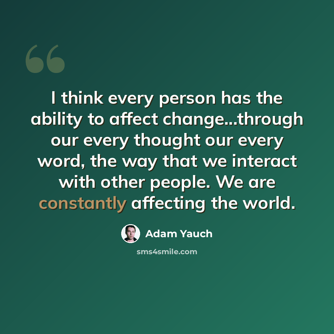 “I think every person has the ability to affect change...through our every thought our every word, the way that we interact with other people. We are constantly affecting the world.” quote by Adam Yauch