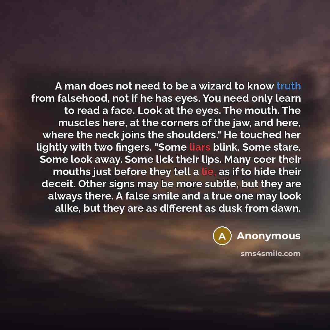 “A man does not need to be a wizard to know truth from falsehood, not if he has eyes. You need only learn to read a face. Look at the eyes. The mouth. The muscles here, at the corners of the jaw, and here, where the neck joins the shoulders." He touched her lightly with two fingers. "Some liars…” quote by Anonymous