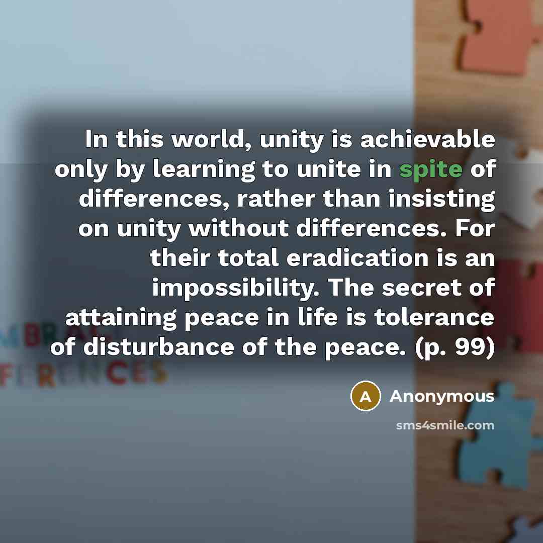 “In this world, unity is achievable only by learning to unite in spite of differences, rather than insisting on unity without differences. For their total eradication is an impossibility. The secret of attaining peace in life is tolerance of disturbance of the peace. (p. 99)” quote by Anonymous