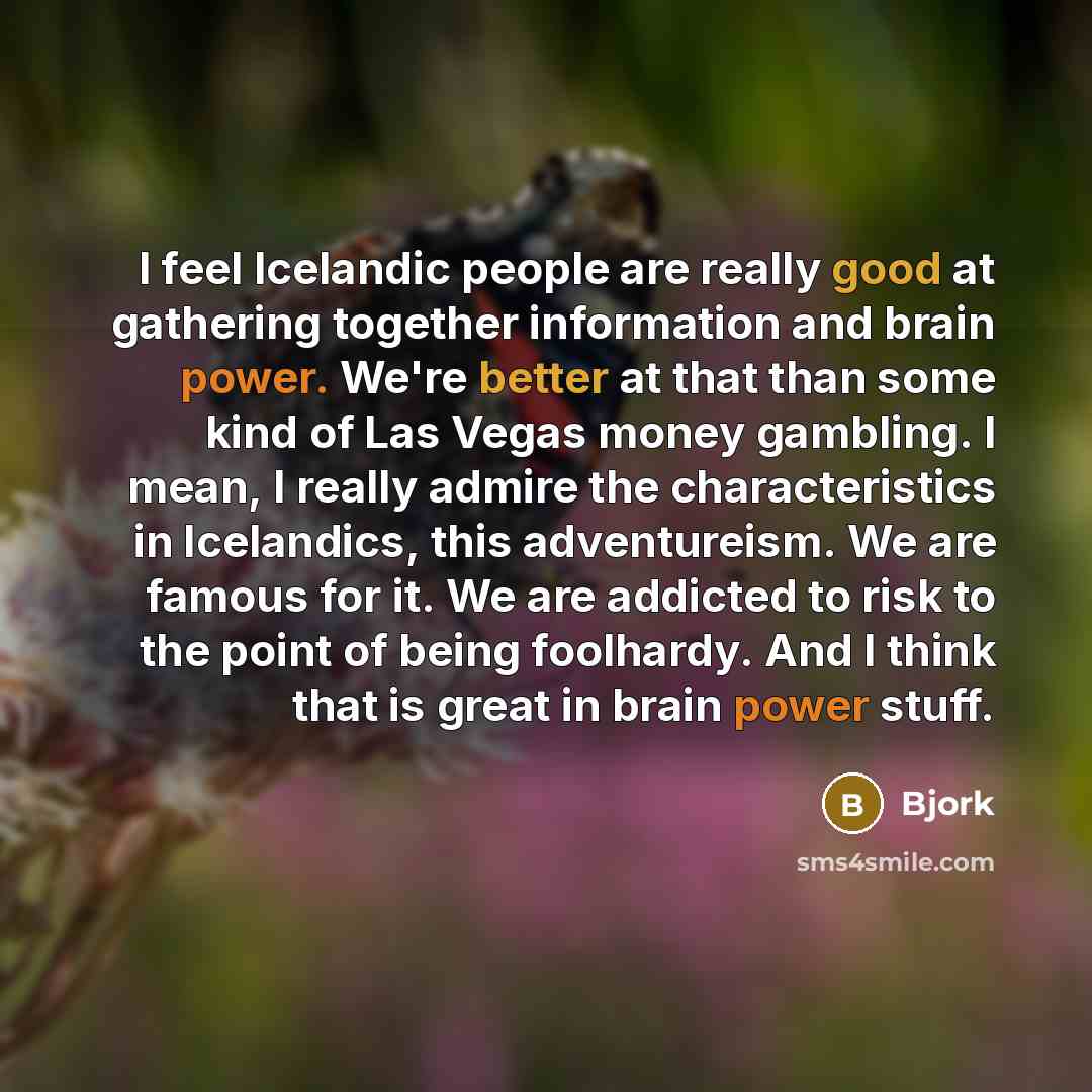 “I feel Icelandic people are really good at gathering together information and brain power. We're better at that than some kind of Las Vegas money gambling. I mean, I really admire the characteristics in Icelandics, this adventureism. We are famous for it. We are addicted to risk to the point of…” quote by Bjork