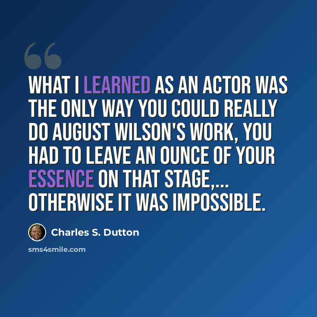 “What I learned as an actor was the only way you could really do August Wilson's work, you had to leave an ounce of your essence on that stage,... Otherwise it was impossible.” quote by Charles S. Dutton