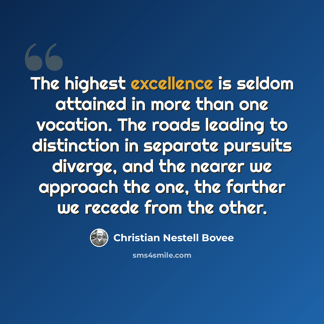“The highest excellence is seldom attained in more than one vocation. The roads leading to distinction in separate pursuits diverge, and the nearer we approach the one, the farther we recede from the other.” quote by Christian Nestell Bovee