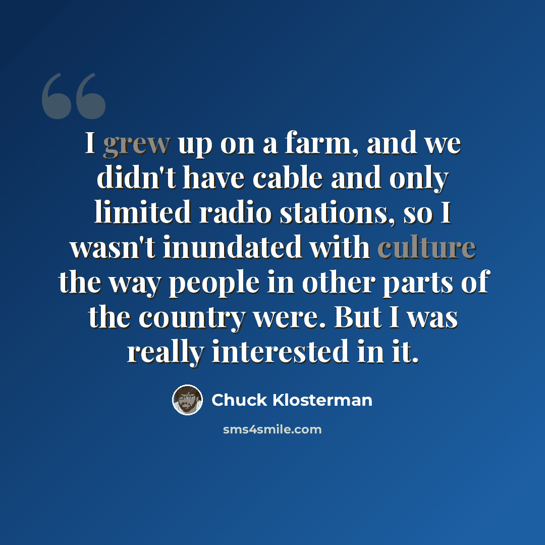 “I grew up on a farm, and we didn't have cable and only limited radio stations, so I wasn't inundated with culture the way people in other parts of the country were. But I was really interested in it.” quote by Chuck Klosterman