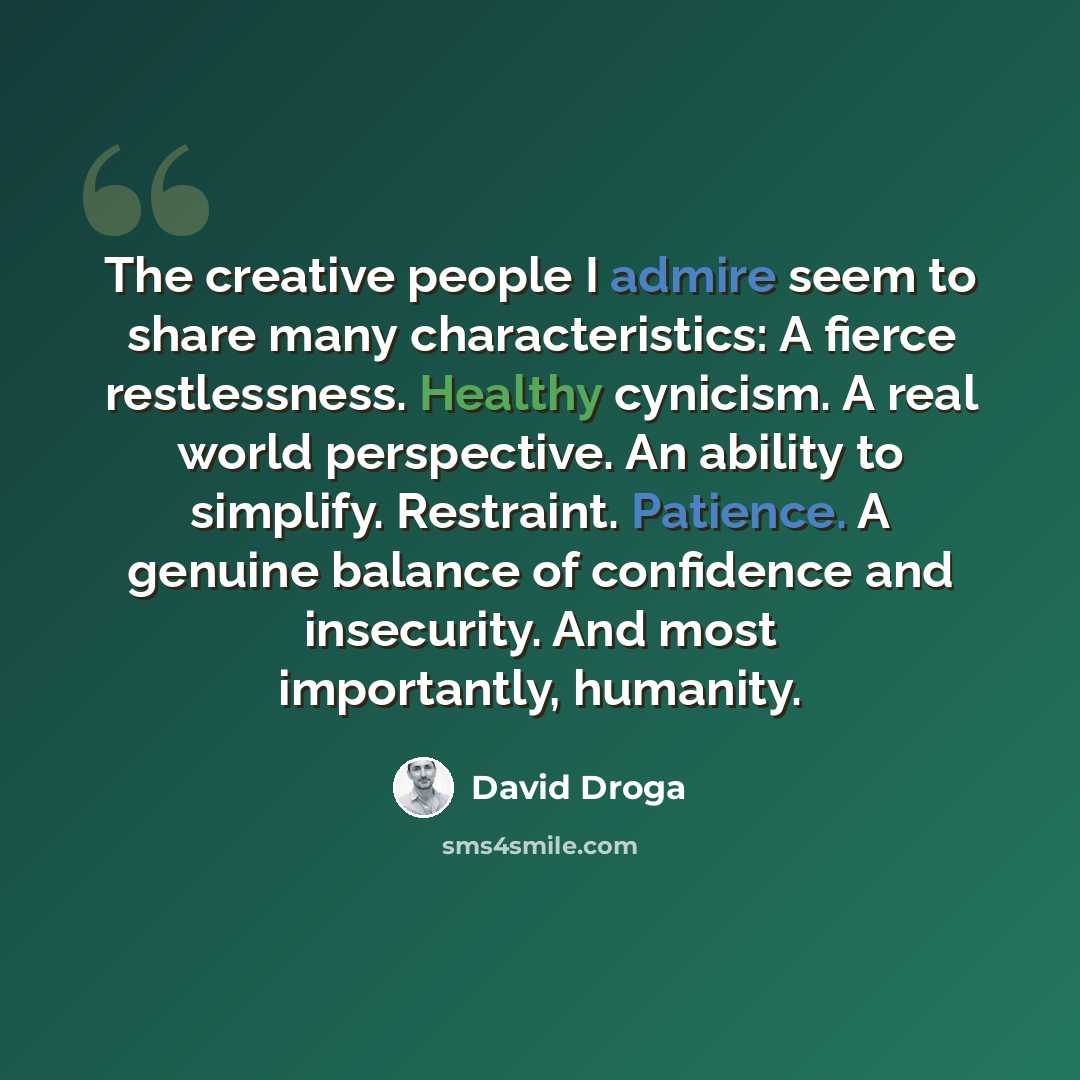 “The creative people I admire seem to share many characteristics: A fierce restlessness. Healthy cynicism. A real world perspective. An ability to simplify. Restraint. Patience. A genuine balance of confidence and insecurity. And most importantly, humanity.” quote by David Droga