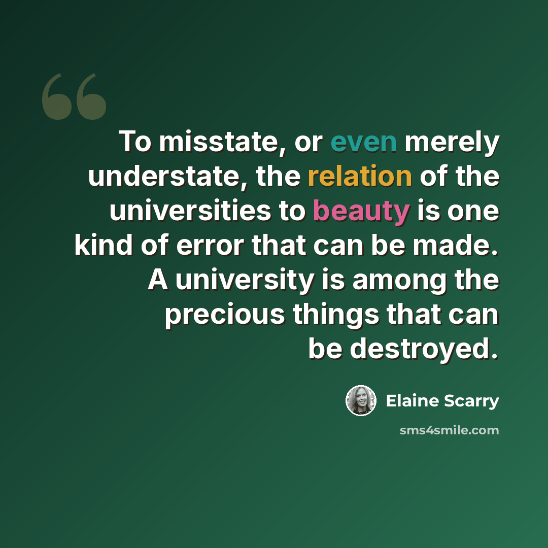 “To misstate, or even merely understate, the relation of the universities to beauty is one kind of error that can be made. A university is among the precious things that can be destroyed.” quote by Elaine Scarry