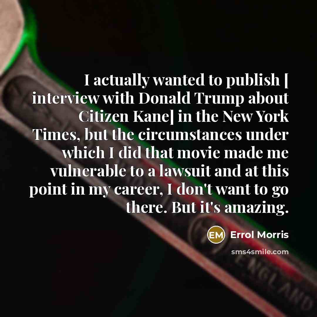 “I actually wanted to publish [ interview with Donald Trump about Citizen Kane] in the New York Times, but the circumstances under which I did that movie made me vulnerable to a lawsuit and at this point in my career, I don't want to go there. But it's amazing.” quote by Errol Morris