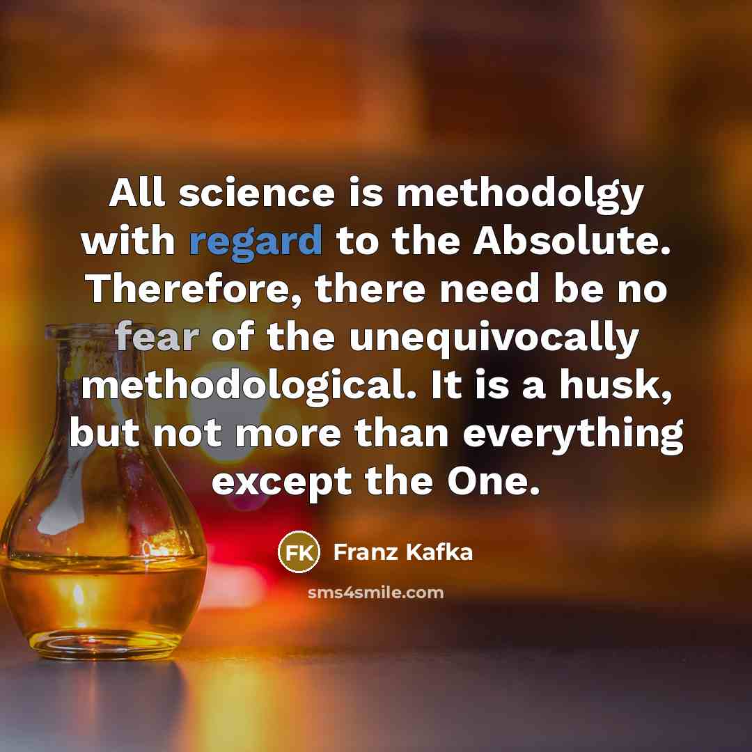 “All science is methodolgy with regard to the Absolute. Therefore, there need be no fear of the unequivocally methodological. It is a husk, but not more than everything except the One.” quote by Franz Kafka