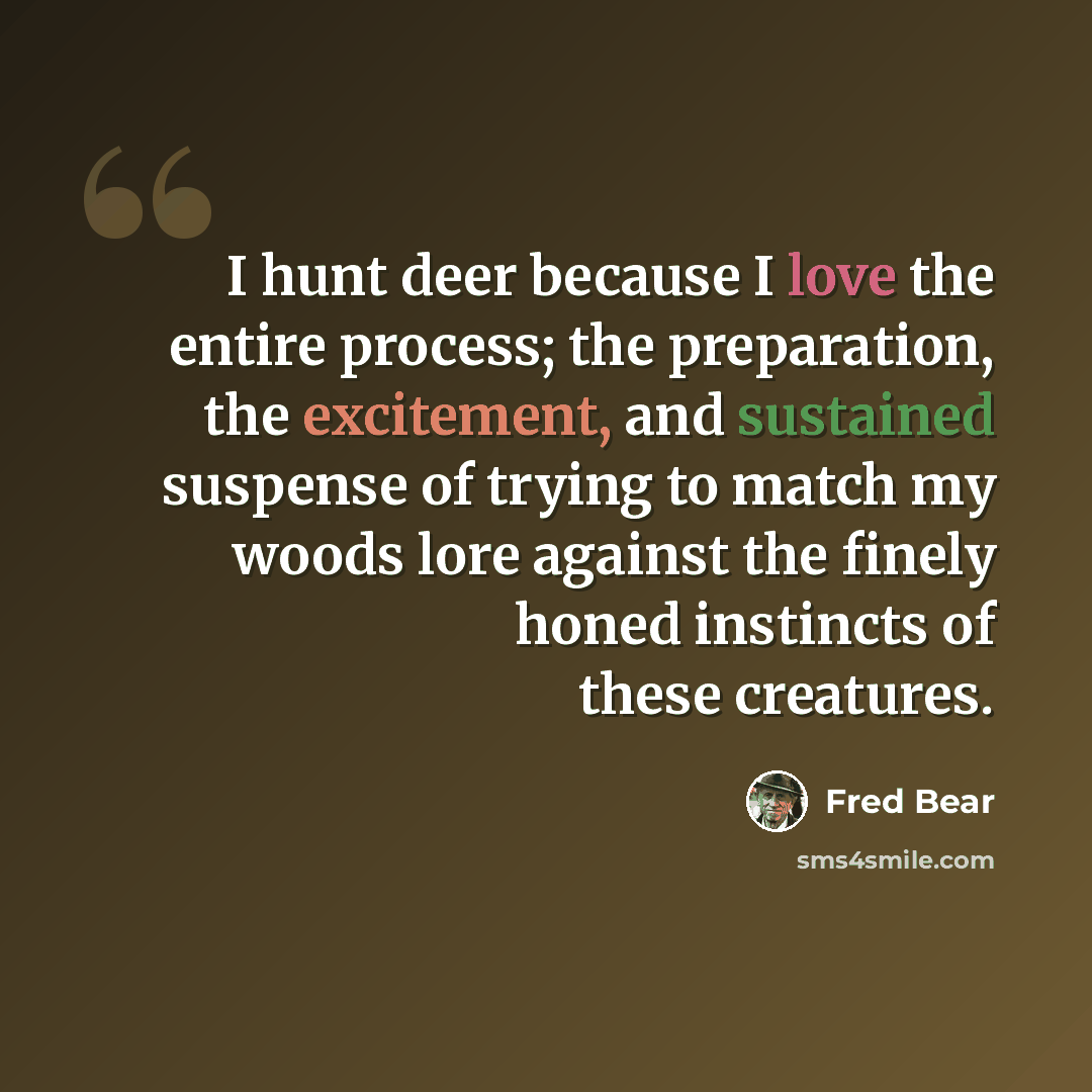 “I hunt deer because I love the entire process; the preparation, the excitement, and sustained suspense of trying to match my woods lore against the finely honed instincts of these creatures.” quote by Fred Bear