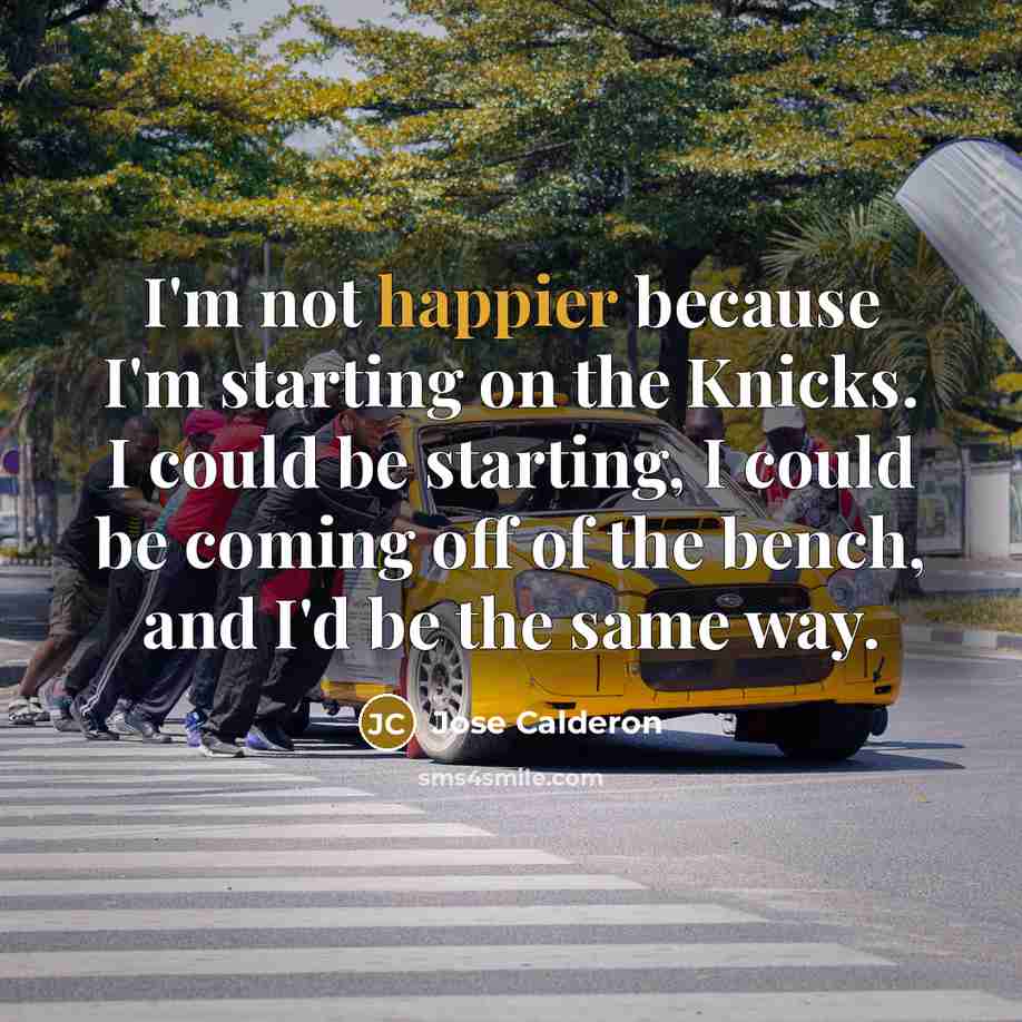 “I'm not happier because I'm starting on the Knicks. I could be starting, I could be coming off of the bench, and I'd be the same way.” quote by Jose Calderon