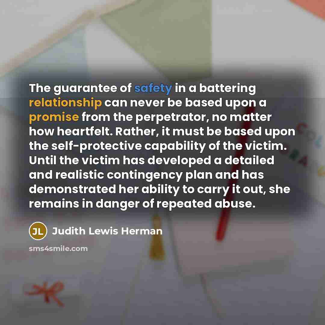 “The guarantee of safety in a battering relationship can never be based upon a promise from the perpetrator, no matter how heartfelt. Rather, it must be based upon the self-protective capability of the victim. Until the victim has developed a detailed and realistic contingency plan and has…” quote by Judith Lewis Herman