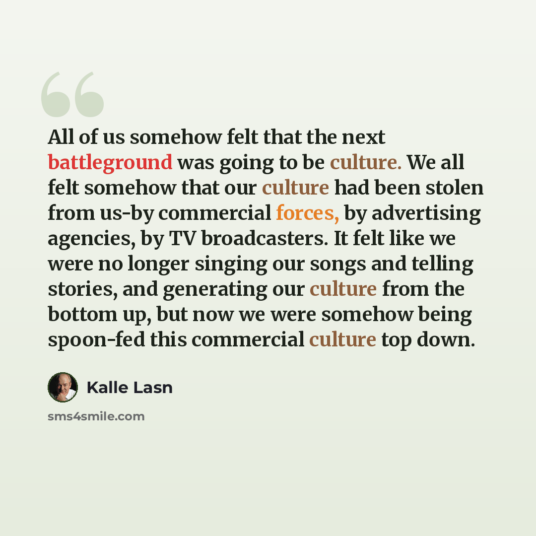 “All of us somehow felt that the next battleground was going to be culture. We all felt somehow that our culture had been stolen from us-by commercial forces, by advertising agencies, by TV broadcasters. It felt like we were no longer singing our songs and telling stories, and generating our…” quote by Kalle Lasn