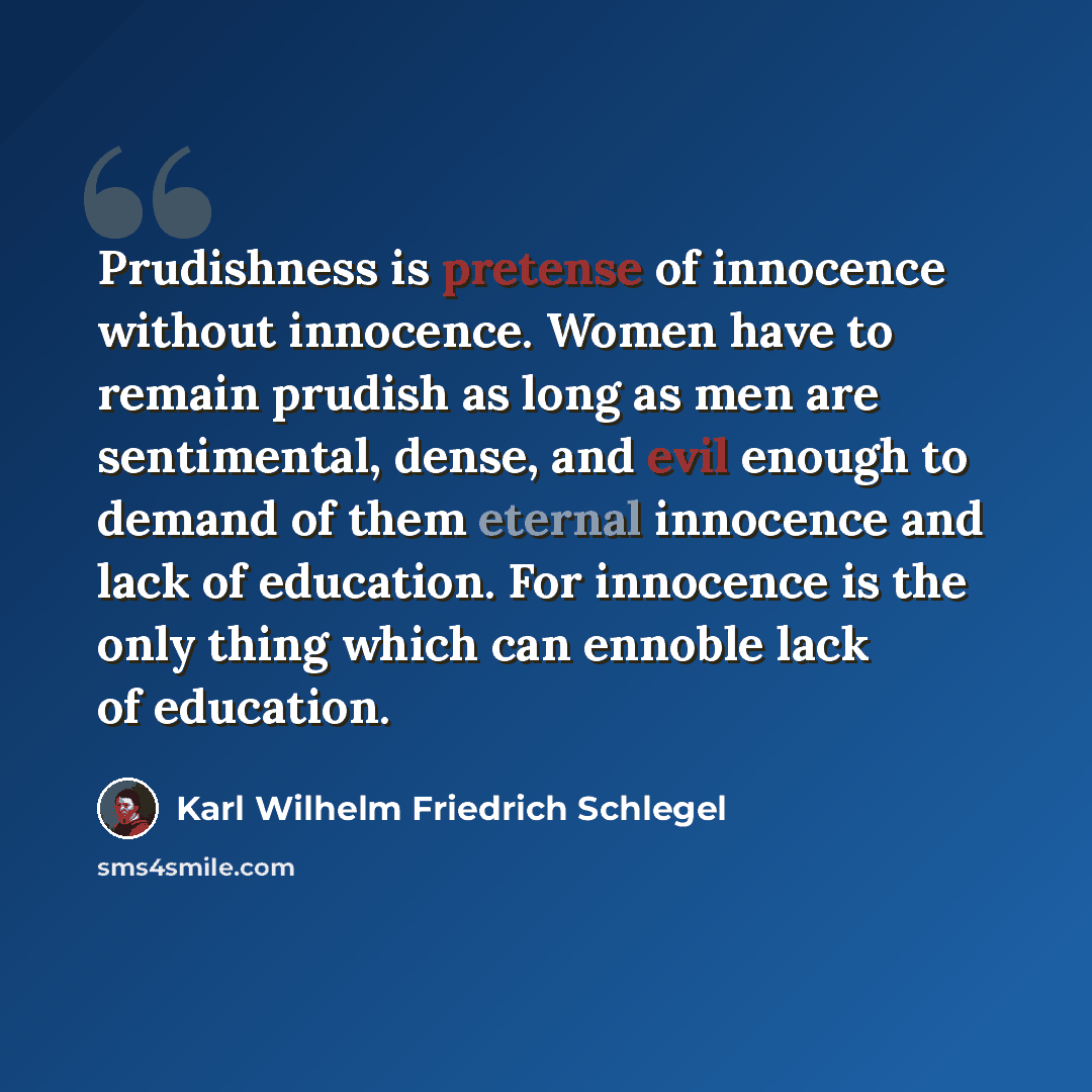 “Prudishness is pretense of innocence without innocence. Women have to remain prudish as long as men are sentimental, dense, and evil enough to demand of them eternal innocence and lack of education. For innocence is the only thing which can ennoble lack of education.” quote by Karl Wilhelm Friedrich Schlegel