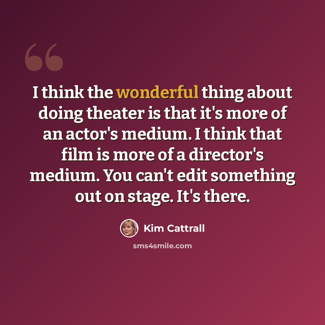 “I think the wonderful thing about doing theater is that it's more of an actor's medium. I think that film is more of a director's medium. You can't edit something out on stage. It's there.” quote by Kim Cattrall