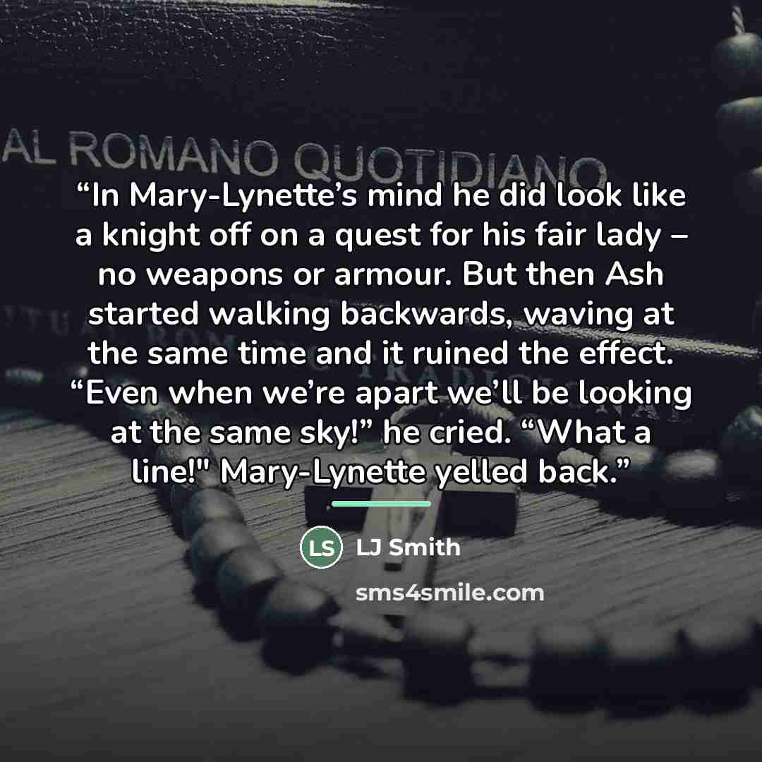 “In Mary-Lynette’s mind he did look like a knight off on a quest for his fair lady – no weapons or armour. But then Ash started walking backwards, waving at the same time and it ruined the effect. “Even when we’re apart we’ll be looking at the same sky!” he cried. “What a line!" Mary-Lynette yelled…” quote by Lj smith