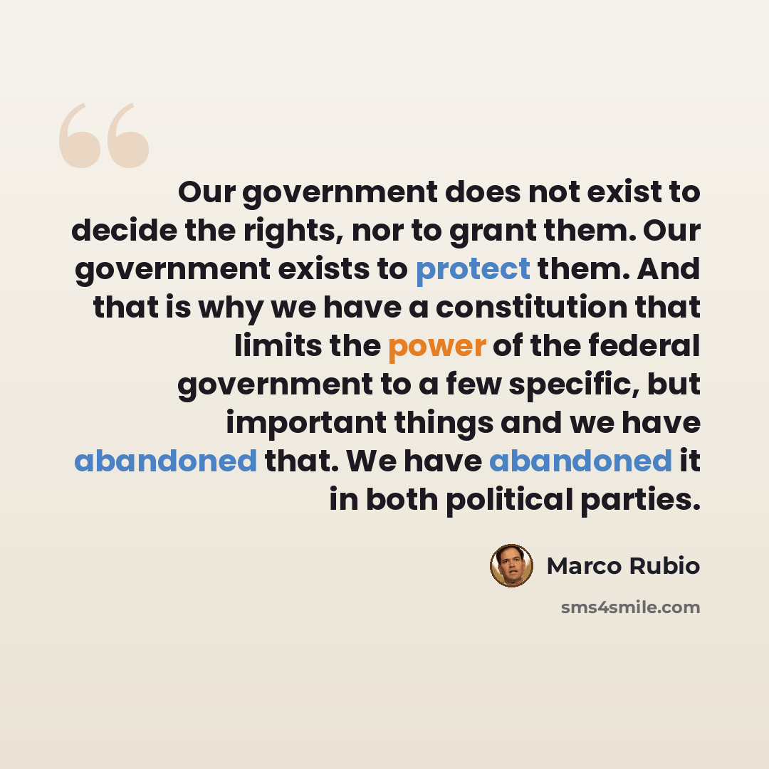 “Our government does not exist to decide the rights, nor to grant them. Our government exists to protect them. And that is why we have a constitution that limits the power of the federal government to a few specific, but important things and we have abandoned that. We have abandoned it in both…” quote by Marco Rubio