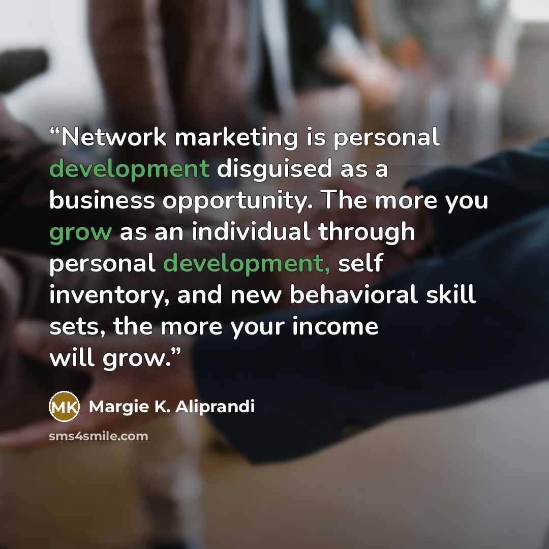 “Network marketing is personal development disguised as a business opportunity. The more you grow as an individual through personal development, self inventory, and new behavioral skill sets, the more your income will grow.” quote by Margie K. Aliprandi