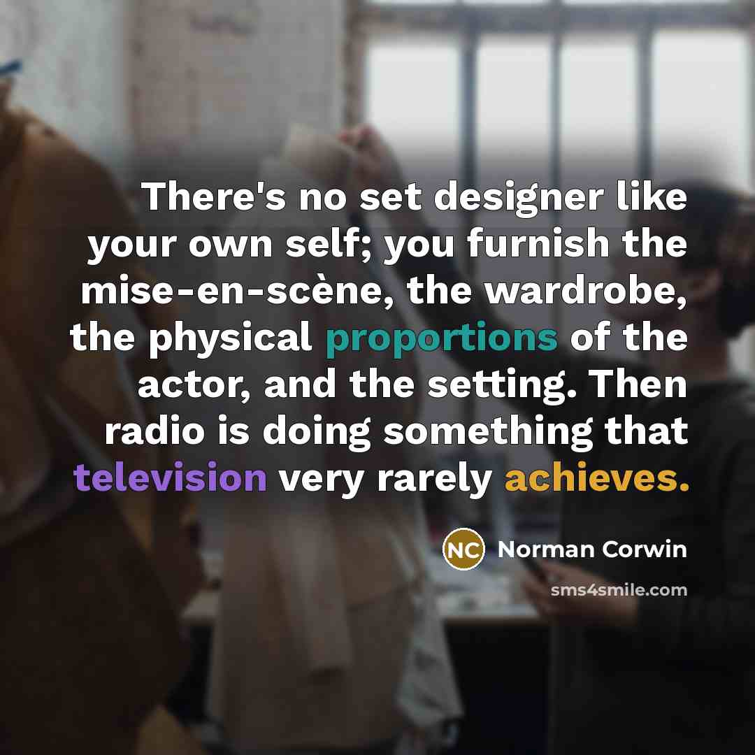 “There's no set designer like your own self; you furnish the mise-en-scène, the wardrobe, the physical proportions of the actor, and the setting. Then radio is doing something that television very rarely achieves.” quote by Norman Corwin