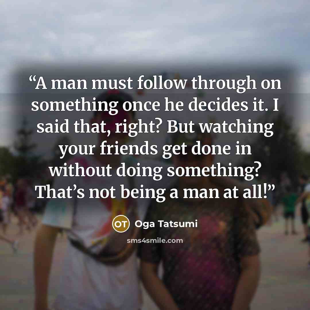 “A man must follow through on something once he decides it. I said that, right? But watching your friends get done in without doing something? That’s not being a man at all!” quote by Oga Tatsumi