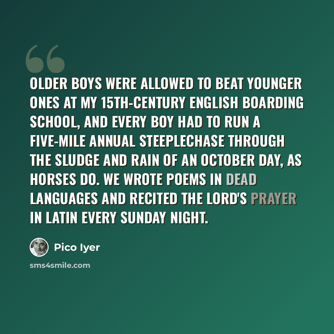 “Older boys were allowed to beat younger ones at my 15th-century English boarding school, and every boy had to run a five-mile annual steeplechase through the sludge and rain of an October day, as horses do. We wrote poems in dead languages and recited the Lord's Prayer in Latin every Sunday night.” quote by Pico Iyer