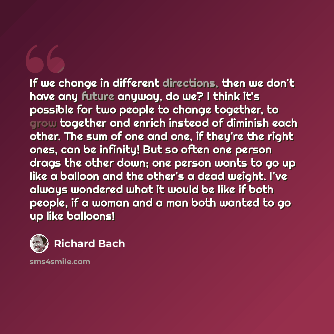 “If we change in different directions, then we don't have any future anyway, do we? I think it's possible for two people to change together, to grow together and enrich instead of diminish each other. The sum of one and one, if they're the right ones, can be infinity! But so often one person drags…” quote by Richard Bach