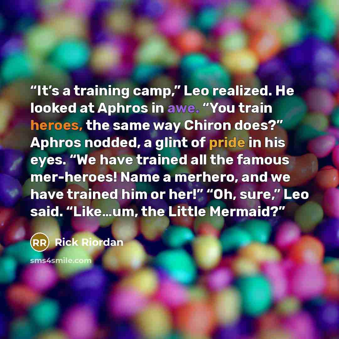 “It’s a training camp,” Leo realized. He looked at Aphros in awe. “You train heroes, the same way Chiron does?” Aphros nodded, a glint of pride in his eyes. “We have trained all the famous mer-heroes! Name a merhero, and we have trained him or her!” “Oh, sure,” Leo said. “Like…um, the Little Mermaid?” quote by Rick Riordan