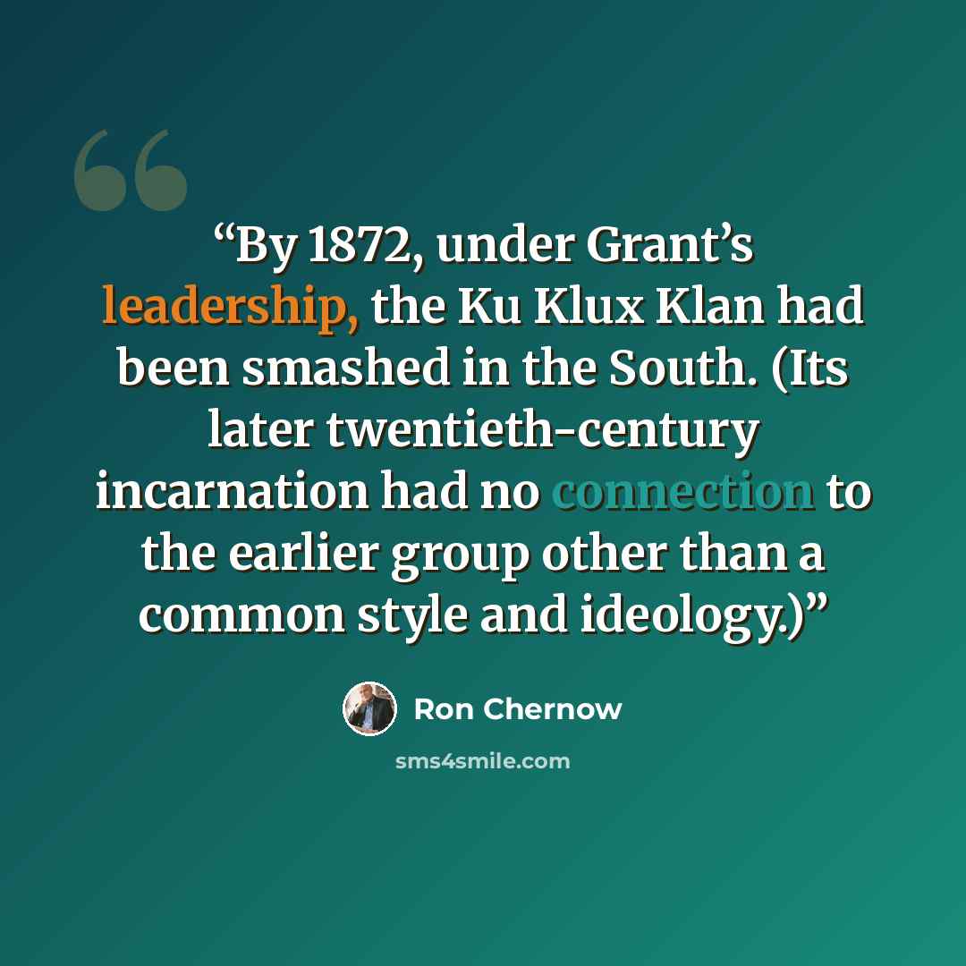 “By 1872, under Grant’s leadership, the Ku Klux Klan had been smashed in the South. (Its later twentieth-century incarnation had no connection to the earlier group other than a common style and ideology.)” quote by Ron Chernow