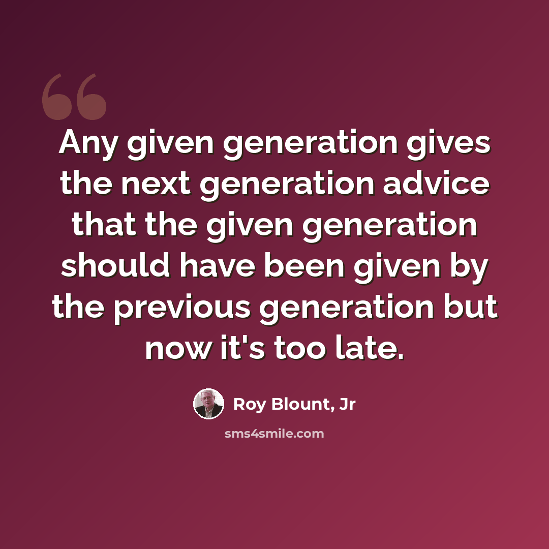 “Any given generation gives the next generation advice that the given generation should have been given by the previous generation but now it's too late.” quote by Roy Blount, Jr