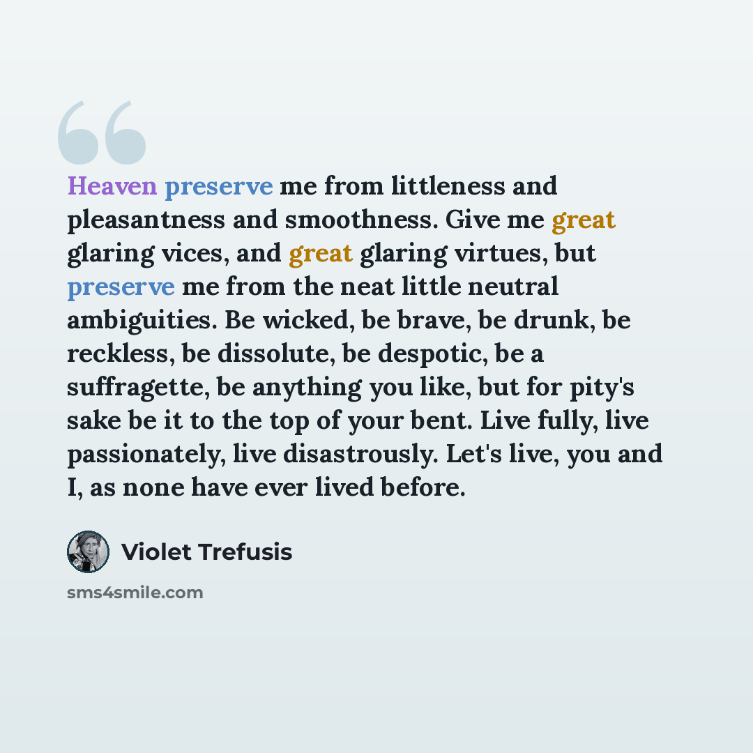 “Heaven preserve me from littleness and pleasantness and smoothness. Give me great glaring vices, and great glaring virtues, but preserve me from the neat little neutral ambiguities. Be wicked, be brave, be drunk, be reckless, be dissolute, be despotic, be a suffragette, be anything you like, but…” quote by Violet Trefusis