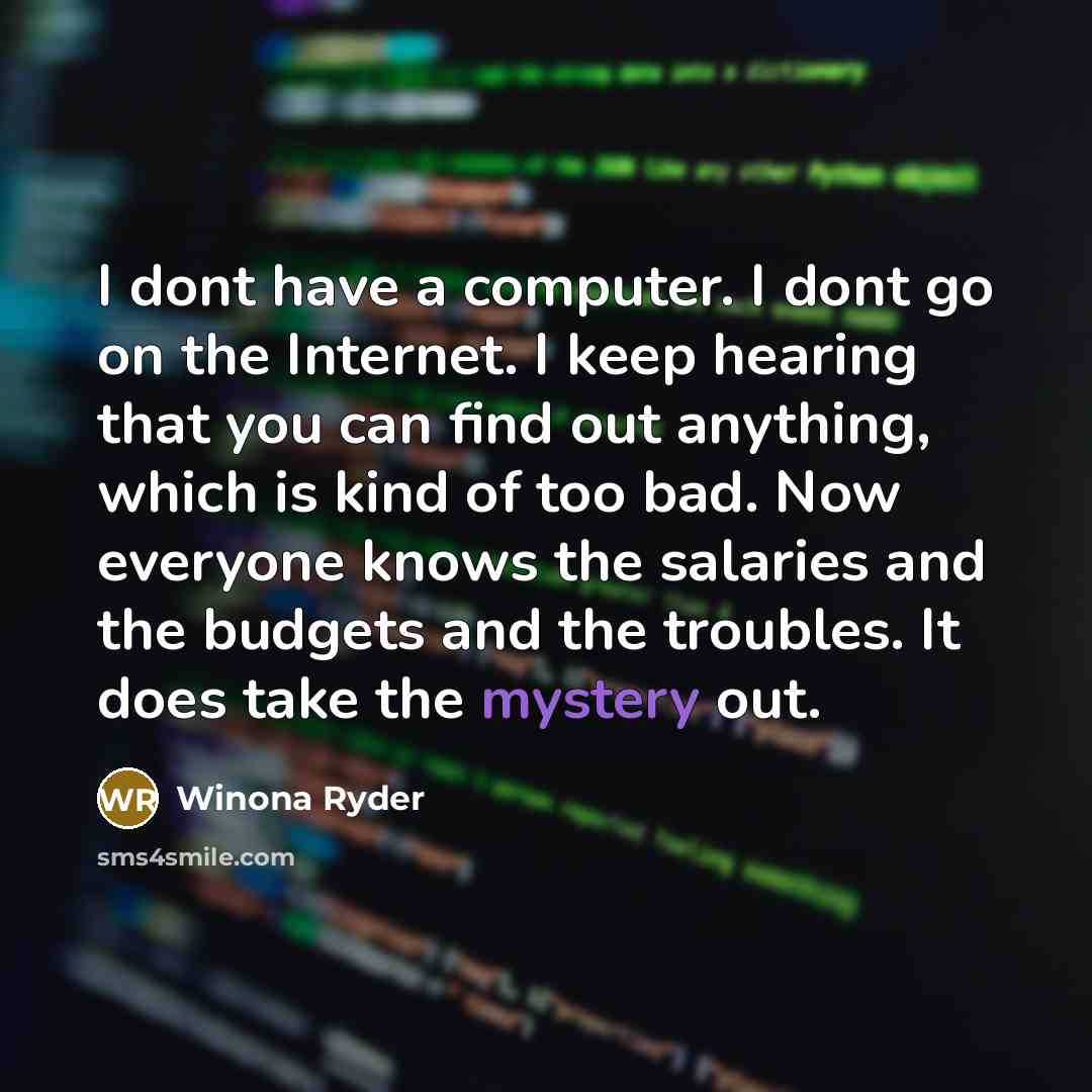 “I dont have a computer. I dont go on the Internet. I keep hearing that you can find out anything, which is kind of too bad. Now everyone knows the salaries and the budgets and the troubles. It does take the mystery out.” quote by Winona Ryder