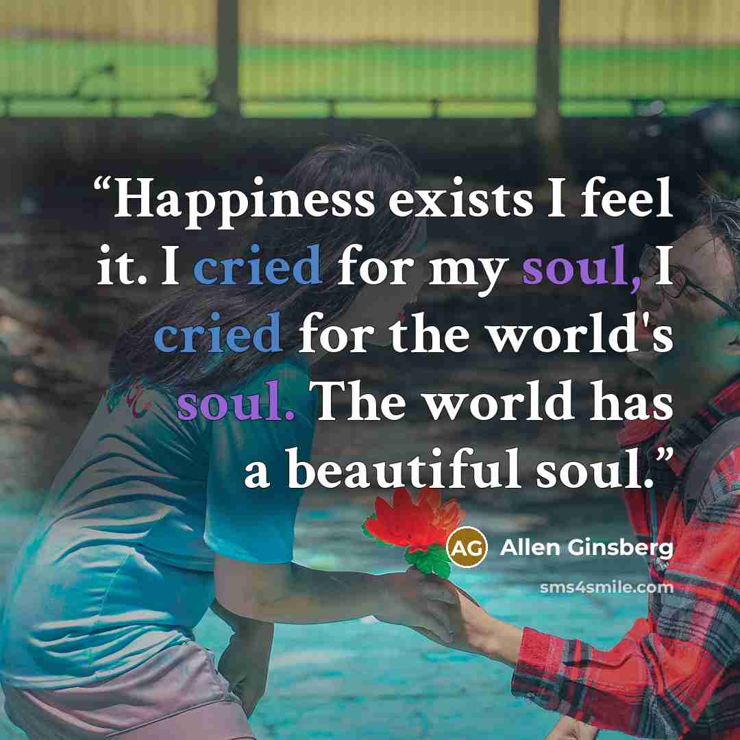 “Happiness exists I feel it. I cried for my soul, I cried for the world's soul. The world has a beautiful soul.” quote by Allen Ginsberg