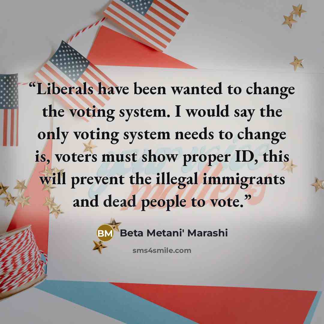 “Liberals have been wanted to change the voting system. I would say the only voting system needs to change is, voters must show proper ID, this will prevent the illegal immigrants and dead people to vote.” quote by Beta Metani' Marashi