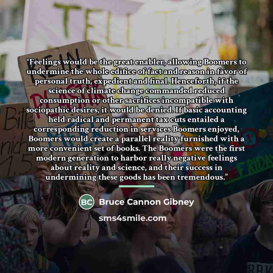 “Feelings would be the great enabler, allowing Boomers to undermine the whole edifice of fact and reason in favor of personal truth, expedient and final. Henceforth, if the science of climate change commanded reduced consumption or other sacrifices incompatible with sociopathic desires, it would be…” quote by Bruce Cannon Gibney