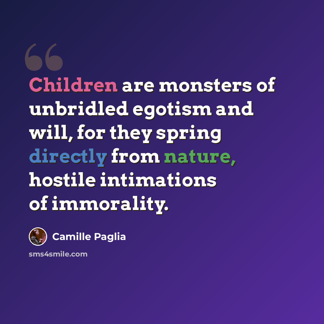 “Children are monsters of unbridled egotism and will, for they spring directly from nature, hostile intimations of immorality.” quote by Camille Paglia