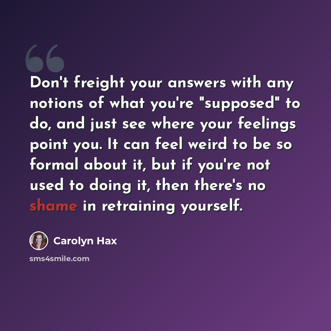 “Don't freight your answers with any notions of what you're "supposed" to do, and just see where your feelings point you. It can feel weird to be so formal about it, but if you're not used to doing it, then there's no shame in retraining yourself.” quote by Carolyn Hax
