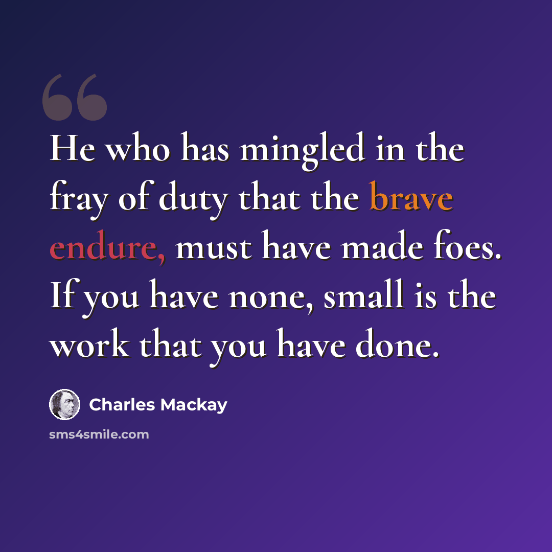 “He who has mingled in the fray of duty that the brave endure, must have made foes. If you have none, small is the work that you have done.” quote by Charles Mackay