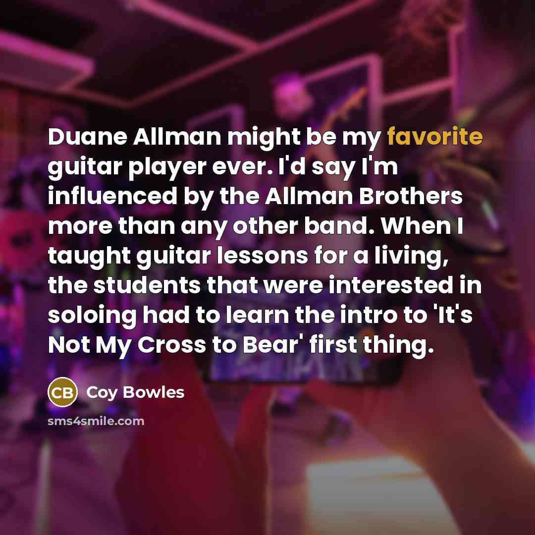 “Duane Allman might be my favorite guitar player ever. I'd say I'm influenced by the Allman Brothers more than any other band. When I taught guitar lessons for a living, the students that were interested in soloing had to learn the intro to 'It's Not My Cross to Bear' first thing.” quote by Coy Bowles