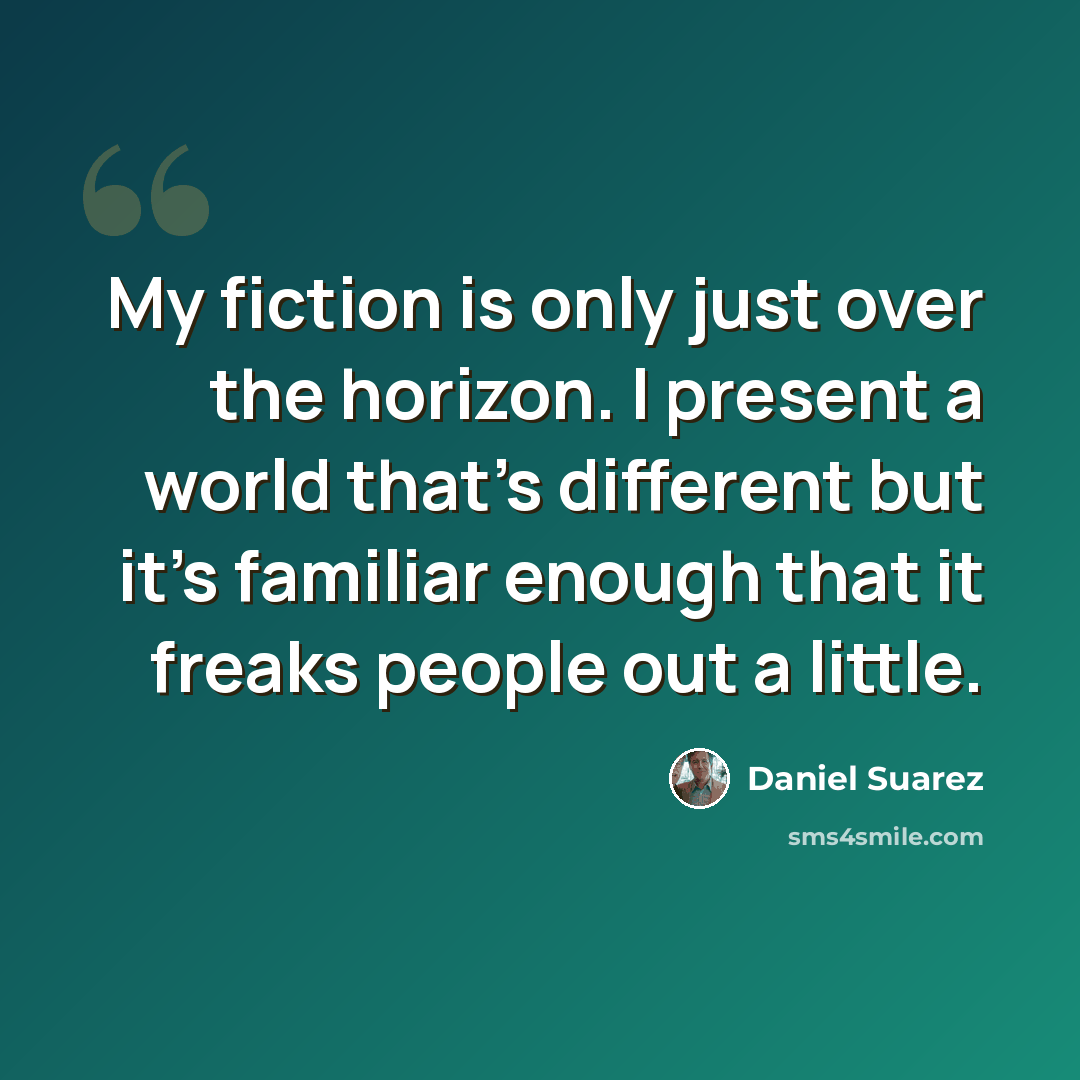 “My fiction is only just over the horizon. I present a world that's different but it's familiar enough that it freaks people out a little.” quote by Daniel Suarez